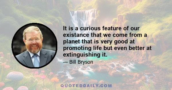 It is a curious feature of our existance that we come from a planet that is very good at promoting life but even better at extinguishing it.