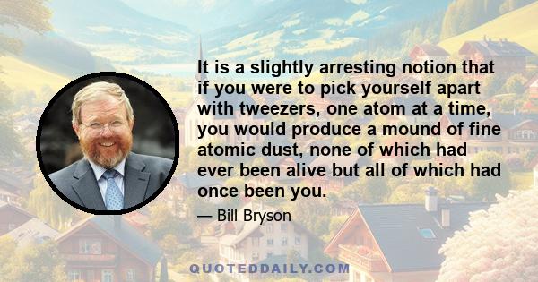 It is a slightly arresting notion that if you were to pick yourself apart with tweezers, one atom at a time, you would produce a mound of fine atomic dust, none of which had ever been alive but all of which had once