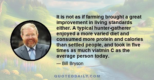 It is not as if farming brought a great improvement in living standards either. A typical hunter-gatherer enjoyed a more varied diet and consumed more protein and calories than settled people, and took in five times as