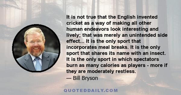 It is not true that the English invented cricket as a way of making all other human endeavors look interesting and lively; that was merely an unintended side effect... It is the only sport that incorporates meal breaks. 