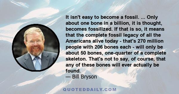 It isn't easy to become a fossil. ... Only about one bone in a billion, it is thought, becomes fossilized. If that is so, it means that the complete fossil legacy of all the Americans alive today - that's 270 million