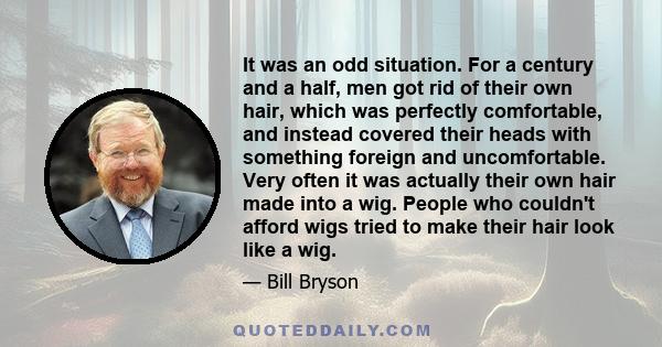 It was an odd situation. For a century and a half, men got rid of their own hair, which was perfectly comfortable, and instead covered their heads with something foreign and uncomfortable. Very often it was actually