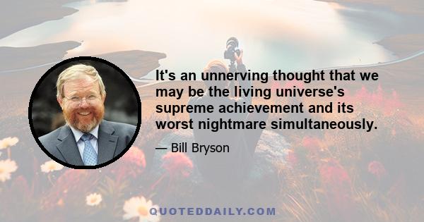 It's an unnerving thought that we may be the living universe's supreme achievement and its worst nightmare simultaneously.