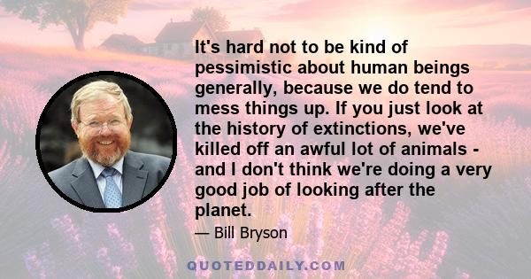 It's hard not to be kind of pessimistic about human beings generally, because we do tend to mess things up. If you just look at the history of extinctions, we've killed off an awful lot of animals - and I don't think