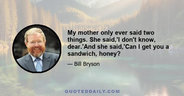 My mother only ever said two things. She said,'I don't know, dear.'And she said,'Can I get you a sandwich, honey?