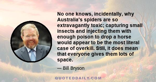 No one knows, incidentally, why Australia's spiders are so extravagantly toxic; capturing small insects and injecting them with enough poison to drop a horse would appear to be the most literal case of overkill. Still,