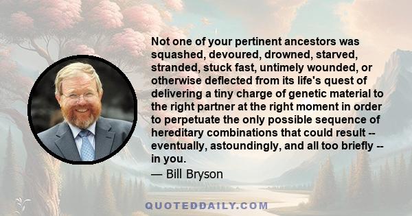 Not one of your pertinent ancestors was squashed, devoured, drowned, starved, stranded, stuck fast, untimely wounded, or otherwise deflected from its life's quest of delivering a tiny charge of genetic material to the