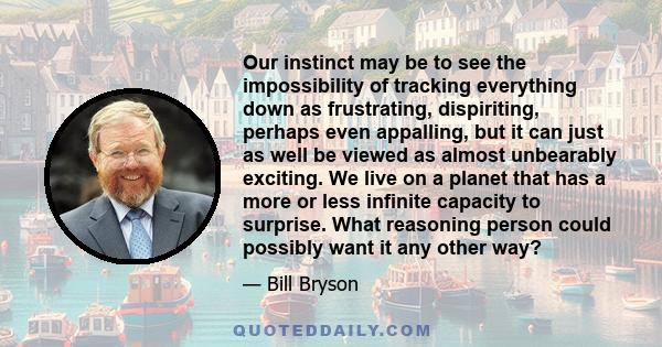 Our instinct may be to see the impossibility of tracking everything down as frustrating, dispiriting, perhaps even appalling, but it can just as well be viewed as almost unbearably exciting. We live on a planet that has 