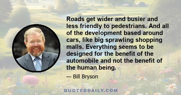 Roads get wider and busier and less friendly to pedestrians. And all of the development based around cars, like big sprawling shopping malls. Everything seems to be designed for the benefit of the automobile and not the 