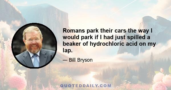 Romans park their cars the way I would park if I had just spilled a beaker of hydrochloric acid on my lap.