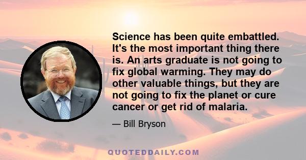 Science has been quite embattled. It's the most important thing there is. An arts graduate is not going to fix global warming. They may do other valuable things, but they are not going to fix the planet or cure cancer