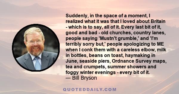 Suddenly, in the space of a moment, I realized what it was that I loved about Britain - which is to say, all of it. Every last bit of it, good and bad - old churches, country lanes, people saying 'Mustn't grumble,' and