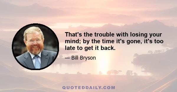 That's the trouble with losing your mind; by the time it's gone, it's too late to get it back.