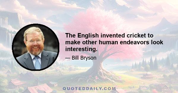 The English invented cricket to make other human endeavors look interesting.