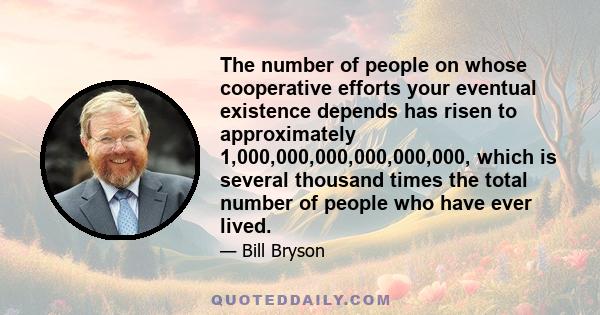 The number of people on whose cooperative efforts your eventual existence depends has risen to approximately 1,000,000,000,000,000,000, which is several thousand times the total number of people who have ever lived.