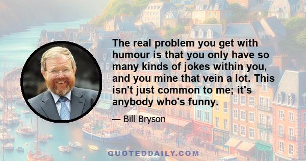 The real problem you get with humour is that you only have so many kinds of jokes within you, and you mine that vein a lot. This isn't just common to me; it's anybody who's funny.