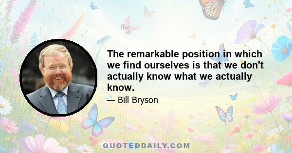 The remarkable position in which we find ourselves is that we don't actually know what we actually know.