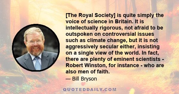 [The Royal Society] is quite simply the voice of science in Britain. It is intellectually rigorous, not afraid to be outspoken on controversial issues such as climate change, but it is not aggressively secular either,