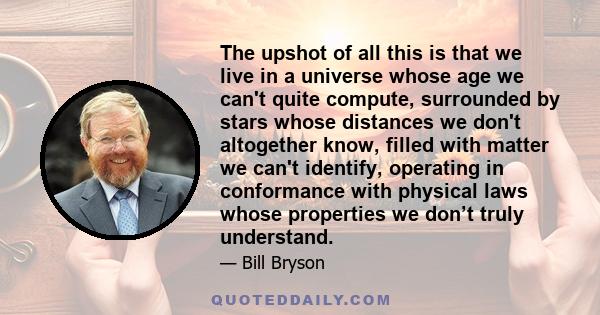 The upshot of all this is that we live in a universe whose age we can't quite compute, surrounded by stars whose distances we don't altogether know, filled with matter we can't identify, operating in conformance with