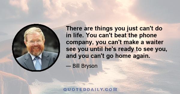 There are things you just can't do in life. You can't beat the phone company, you can't make a waiter see you until he's ready to see you, and you can't go home again.