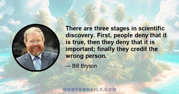 There are three stages in scientific discovery. First, people deny that it is true, then they deny that it is important; finally they credit the wrong person.