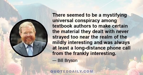 There seemed to be a mystifying universal conspiracy among textbook authors to make certain the material they dealt with never strayed too near the realm of the mildly interesting and was always at least a long-distance 