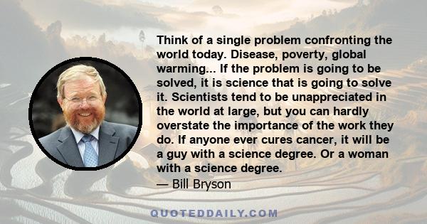 Think of a single problem confronting the world today. Disease, poverty, global warming... If the problem is going to be solved, it is science that is going to solve it. Scientists tend to be unappreciated in the world