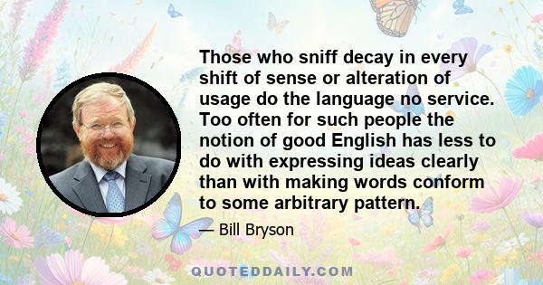 Those who sniff decay in every shift of sense or alteration of usage do the language no service. Too often for such people the notion of good English has less to do with expressing ideas clearly than with making words