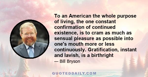 To an American the whole purpose of living, the one constant confirmation of continued existence, is to cram as much as sensual pleasure as possible into one's mouth more or less continuously. Gratification, instant and 