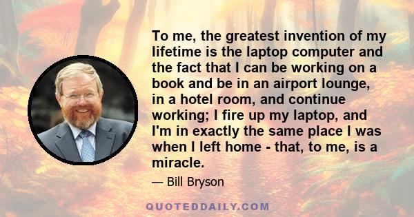 To me, the greatest invention of my lifetime is the laptop computer and the fact that I can be working on a book and be in an airport lounge, in a hotel room, and continue working; I fire up my laptop, and I'm in