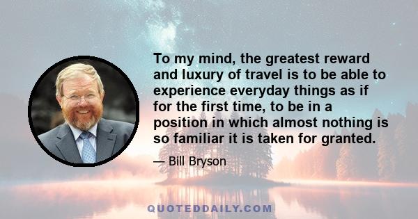 To my mind, the greatest reward and luxury of travel is to be able to experience everyday things as if for the first time, to be in a position in which almost nothing is so familiar it is taken for granted.