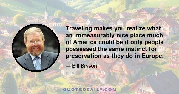 Traveling makes you realize what an immeasurably nice place much of America could be if only people possessed the same instinct for preservation as they do in Europe.