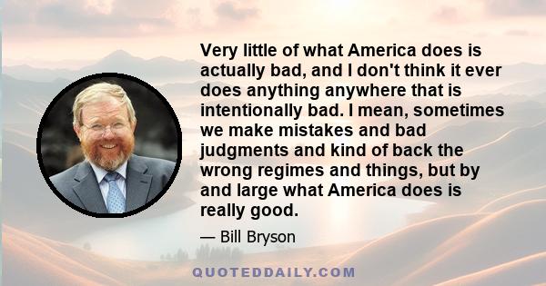 Very little of what America does is actually bad, and I don't think it ever does anything anywhere that is intentionally bad. I mean, sometimes we make mistakes and bad judgments and kind of back the wrong regimes and