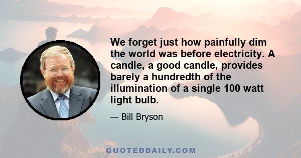 We forget just how painfully dim the world was before electricity. A candle, a good candle, provides barely a hundredth of the illumination of a single 100 watt light bulb.