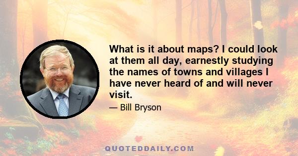 What is it about maps? I could look at them all day, earnestly studying the names of towns and villages I have never heard of and will never visit.