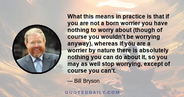 What this means in practice is that if you are not a born worrier you have nothing to worry about (though of course you wouldn't be worrying anyway), whereas if you are a worrier by nature there is absolutely nothing