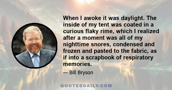 When I awoke it was daylight. The inside of my tent was coated in a curious flaky rime, which I realized after a moment was all of my nighttime snores, condensed and frozen and pasted to the fabric, as if into a