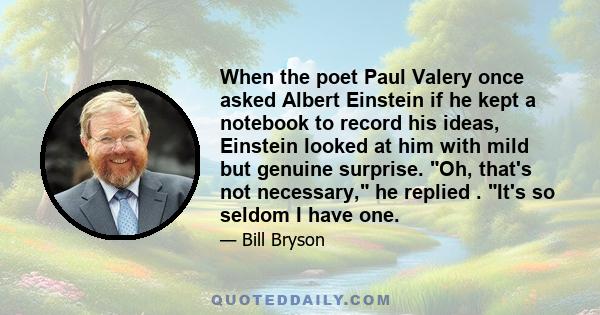 When the poet Paul Valery once asked Albert Einstein if he kept a notebook to record his ideas, Einstein looked at him with mild but genuine surprise. Oh, that's not necessary, he replied . It's so seldom I have one.