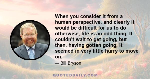 When you consider it from a human perspective, and clearly it would be difficult for us to do otherwise, life is an odd thing. It couldn't wait to get going, but then, having gotten going, it seemed in very little hurry 