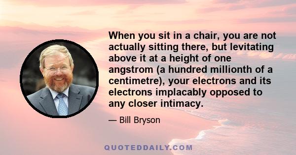 When you sit in a chair, you are not actually sitting there, but levitating above it at a height of one angstrom (a hundred millionth of a centimetre), your electrons and its electrons implacably opposed to any closer