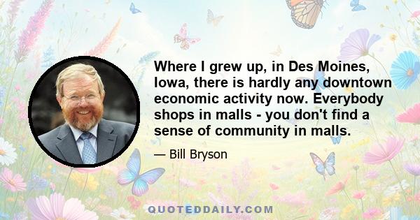 Where I grew up, in Des Moines, Iowa, there is hardly any downtown economic activity now. Everybody shops in malls - you don't find a sense of community in malls.