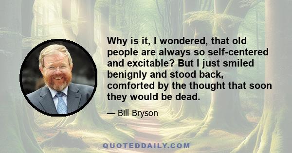 Why is it, I wondered, that old people are always so self-centered and excitable? But I just smiled benignly and stood back, comforted by the thought that soon they would be dead.