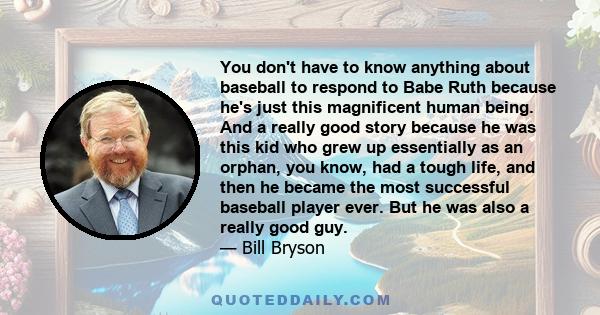 You don't have to know anything about baseball to respond to Babe Ruth because he's just this magnificent human being. And a really good story because he was this kid who grew up essentially as an orphan, you know, had