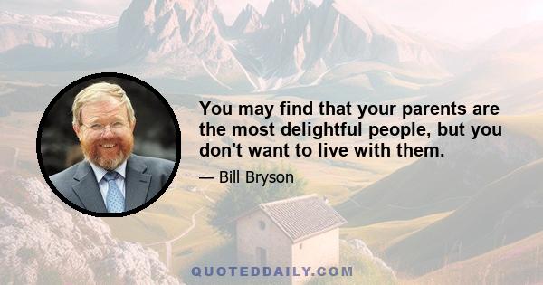 You may find that your parents are the most delightful people, but you don't want to live with them.