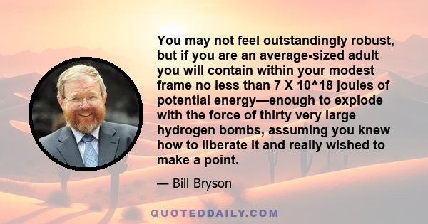 You may not feel outstandingly robust, but if you are an average-sized adult you will contain within your modest frame no less than 7 X 10^18 joules of potential energy—enough to explode with the force of thirty very