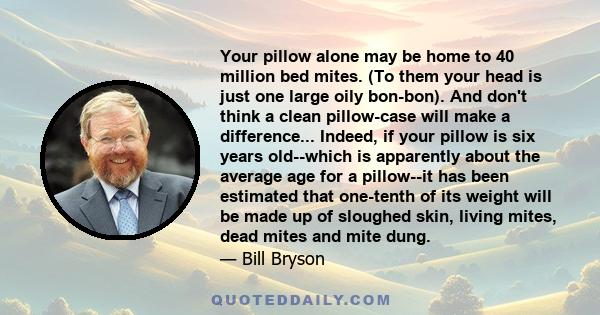 Your pillow alone may be home to 40 million bed mites. (To them your head is just one large oily bon-bon). And don't think a clean pillow-case will make a difference... Indeed, if your pillow is six years old--which is