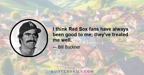 I think Red Sox fans have always been good to me; they've treated me well.