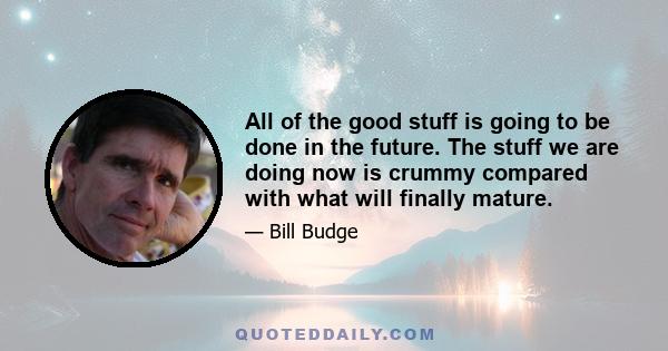 All of the good stuff is going to be done in the future. The stuff we are doing now is crummy compared with what will finally mature.