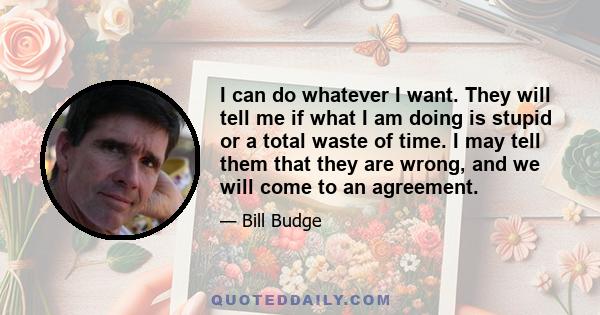 I can do whatever I want. They will tell me if what I am doing is stupid or a total waste of time. I may tell them that they are wrong, and we will come to an agreement.