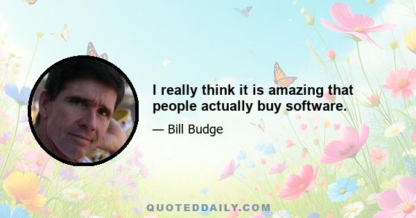 I really think it is amazing that people actually buy software.